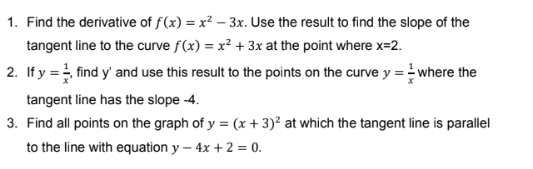 1. Find the derivative of f(x) = x² – 3x. Use the result to find the slope of the
tangent line to the curve f(x) = x² + 3x at the point where x=2.
2. If y = find y' and use this result to the points on the curve y =where the
tangent line has the slope -4.
3. Find all points on the graph of y = (x + 3)² at which the tangent line is parallel
to the line with equation y – 4x + 2 = 0.
