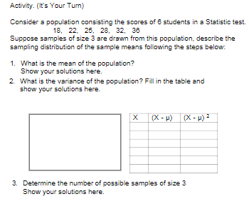 Activity. (It's Your Turn)
Consider a population consisting the scores of 8 students in a Statistic test.
18, 22. 25, 28, 32, 38
Suppose samples of size 3 are drawn from this population, describe the
sampling distribution of the sample means following the steps below:
1. What is the mean of the population?
Show your solutions here.
2. What is the variance of the population? Fill in the table and
show your solutions here.
(X - P)
(X - H) ?
3. Determine the number of possible samples of size 3
Show your solutions here.
