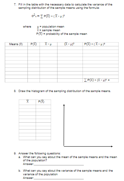 7. Fill in the table with the necessary data to calculate the variance of the
sampling distribution of the sample means using the formula:
where
= population mean
x= sample mean
P(X) = probability of the sample mean
Means (X)
P(X)
P(X) * ( X- u )?
P(X) * (X - p)? =
8. Draw the histogram of the sampling distribution of the sample means.
P(X)
9. Answer the following questions:
a. What can you say about the mean of the sample means sand the mean
of the population?
Answer
b. What can you say about the variance of the sample means and the
variance of the population
Answer:
