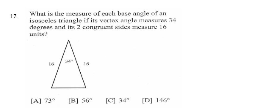 What is the measure of each base angle of an
isosceles triangle if its vertex angle measures 34
degrees and its 2 congruent sides measure 16
units?
17.
34°
16
16
[A] 73°
[B] 56°
[C] 34°
[D] 146°
