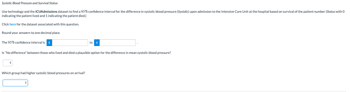 Systolic Blood Pressure and Survival Status
Use technology and the ICUAdmissions dataset to find a 95% confidence interval for the difference in systolic blood pressure (Systolic) upon admission to the Intensive Care Unit at the hospital based on survival of the patient number (Status with 0
indicating the patient lived and 1 indicating the patient died.)
Click here for the dataset associated with this question.
Round your answers to one decimal place.
The 95% confidence interval is
to
Is "No difference" between those who lived and died a plausible option for the difference in mean systolic blood pressure?
Which group had higher systolic blood pressures on arrival?

