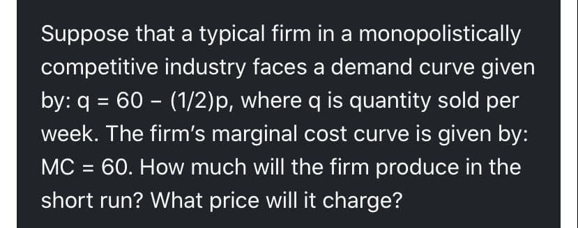 Suppose that a typical firm in a monopolistically
competitive industry faces a demand curve given
by: q = 60 – (1/2)p, where q is quantity sold per
week. The firm's marginal cost curve is given by:
%3D
MC = 60. How much will the firm produce in the
%3D
short run? What price will it charge?
