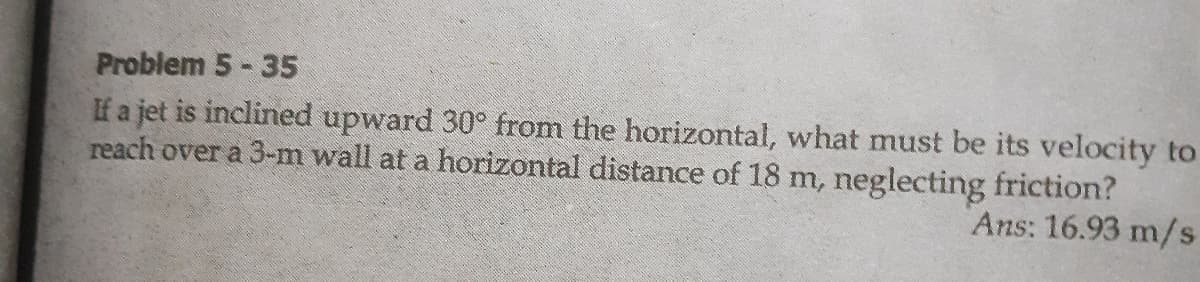 Problem 5-35
If a jet is inclined upward 30° from the horizontal, what must be its velocity to
reach over a 3-m wall at a horizontal distance of 18 m, neglecting friction?
Ans: 16.93 m/s
