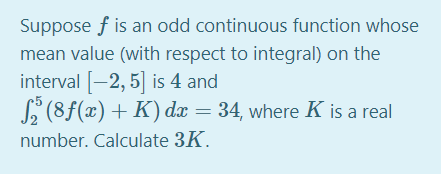Suppose f is an odd continuous function whose
mean value (with respect to integral) on the
interval [-2, 5] is 4 and
S (8f(x)+ K) dæ = 34, where K is a real
5
12
number. Calculate 3K.
