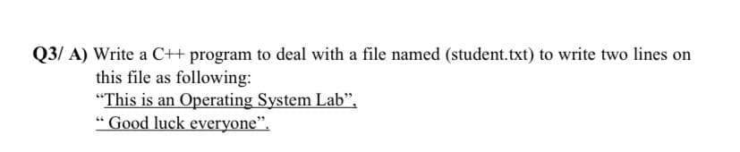 Q3/ A) Write a C++ program to deal with a file named (student.txt) to write two lines on
this file as following:
"This is an Operating System Lab",
" Good luck everyone".
