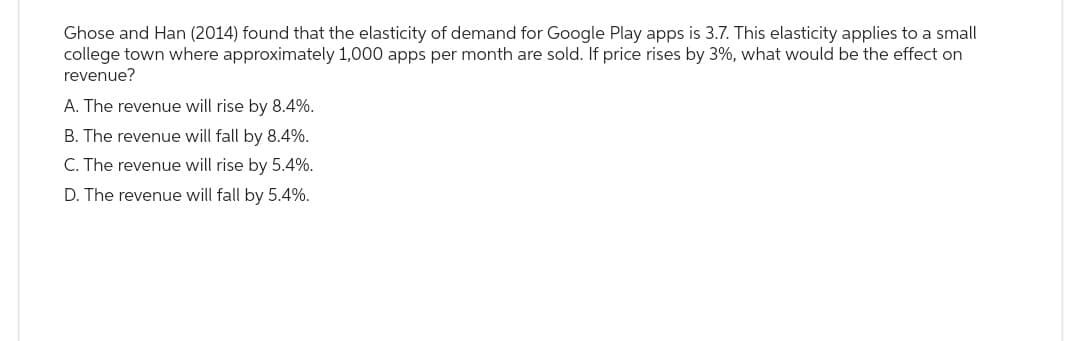 Ghose and Han (2014) found that the elasticity of demand for Google Play apps is 3.7. This elasticity applies to a small
college town where approximately 1,000 apps per month are sold. If price rises by 3%, what would be the effect on
revenue?
A. The revenue will rise by 8.4%.
B. The revenue will fall by 8.4%.
C. The revenue will rise by 5.4%.
D. The revenue will fall by 5.4%.