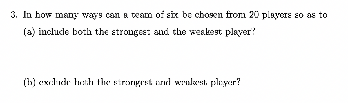 3. In how many ways can a team of six be chosen from 20 players so as to
(a) include both the strongest and the weakest player?
(b) exclude both the strongest and weakest player?
