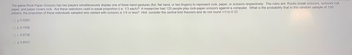 The game Rock-Paper-Scissors has two players simultaneously display one of three hand gestures (fist, flat hand, or two fingers) to represent rock, paper, or scissors respectively. The rules are: Rocks break scissors, scissors cut
paper, and paper covers rock. Are these selections used in equal proportion (i.e. 1/3 each)? A researcher had 120 people play rock-paper-scissors against a computer. What is the probability that in this random sample of 120
players, the proportion of these individuals sampled who started with scissors is 1/4 or less? Hint: consider the central limit theorem and do not round 1/3 to 0.33.
O a. 0.0262
O b.0.1936
Oc0 9738
O d.0.8037
