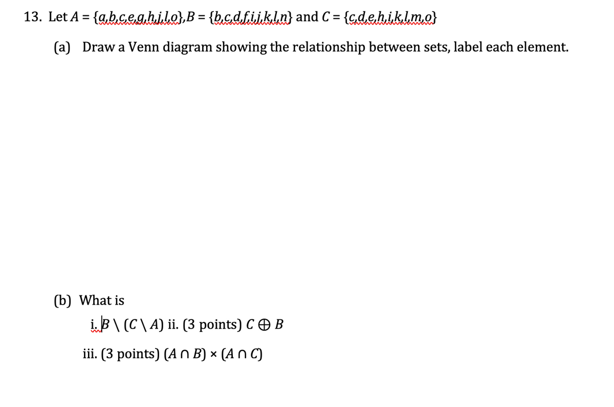 13. Let A = {a,b.ceghilo),B = {b,cdfijkln} and C = {gdehiklm.o}
%3D
%3D
(a) Draw a Venn diagram showing the relationship between sets, label each element.
(b) What is
iB\ (C\A) ii. (3 points) CO B
iii. (3 points) (A n B) × (A n C)
