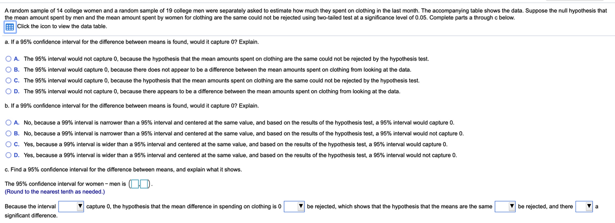 A random sample of 14 college women and a random sample of 19 college men were separately asked to estimate how much they spent on clothing in the last month. The accompanying table shows the data. Suppose the null hypothesis that
the mean amount spent by men and the mean amount spent by women for clothing are the same could not be rejected using two-tailed test at a significance level of 0.05. Complete parts a through c below.
E Click the icon to view the data table.
a. If a 95% confidence interval for the difference between means is found, would it capture 0? Explain.
O A. The 95% interval would not capture 0, because the hypothesis that the mean amounts spent on clothing are the same could not be rejected by the hypothesis test.
B. The 95% interval would capture 0, because there does not appear to be a difference between the mean amounts spent on clothing from looking at the data.
C. The 95% interval would capture 0, because the hypothesis that the mean amounts spent on clothing are the same could not be rejected by the hypothesis test.
D. The 95% interval would not capture 0, because there appears to be a difference between the mean amounts spent on clothing from looking at the data.
b. If a 99% confidence interval for the difference between means is found, would it capture 0? Explain.
A. No, because a 99% interval is narrower than a 95% interval and centered at the same value, and based on the results of the hypothesis test, a 95% interval would capture 0.
B. No, because a 99% interval is narrower than a 95% interval and centered at the same value, and based on the results of the hypothesis test, a 95% interval would not capture 0.
O C. Yes, because a 99% interval is wider than a 95% interval and centered at the same value, and based on the results of the hypothesis test, a 95% interval would capture 0.
D. Yes, because a 99% interval is wider than a 95% interval and centered at the same value, and based on the results of the hypothesis test, a 95% interval would not capture 0.
c. Find a 95% confidence interval for the difference between means, and explain what it shows.
The 95% confidence interval for women - men is
(Round to the nearest tenth as needed.)
Because the interval
capture 0, the hypothesis that the mean difference in spending on clothing is 0
be rejected, which shows that the hypothesis that the means are the same
be rejected, and there
significant difference.
