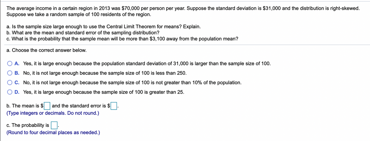 The average income in a certain region in 2013 was $70,000 per person per year. Suppose the standard deviation is $31,000 and the distribution is right-skewed.
Suppose we take a random sample of 100 residents of the region.
a. Is the sample size large enough to use the Central Limit Theorem for means? Explain.
b. What are the mean and standard error of the sampling distribution?
c. What is the probability that the sample mean will be more than $3,100 away from the population mean?
a. Choose the correct answer below.
A. Yes, it is large enough because the population standard deviation of 31,000 is larger than the sample size of 100.
B. No, it is not large enough because the sample size of 100 is less than 250.
C. No, it is not large enough because the sample size of 100 is not greater than 10% of the population.
D. Yes, it is large enough because the sample size of 100 is greater than 25.
b. The mean is $
and the standard error is $
(Type integers or decimals. Do not round.)
c. The probability is
(Round to four decimal places as needed.)
