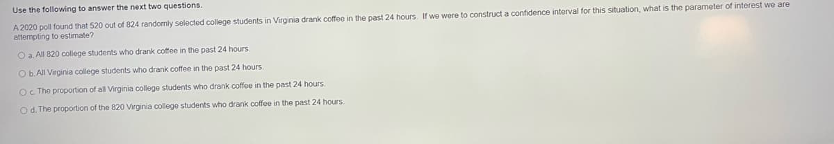 Use the following to answer the next two questions.
A 2020 poll found that 520 out of 824 randomly selected college students in Virginia drank coffee in the past 24 hours. If we were to construct a confidence interval for this situation, what is the parameter of interest we are
attempting to estimate?
O a. All 820 college students who drank coffee in the past 24 hours.
O b. All Virginia college students who drank coffee in the past 24 hours.
O. The proportion of all Virginia college students who drank coffee in the past 24 hours.
Od. The proportion of the 820 Virginia college students who drank coffee in the past 24 hours.
