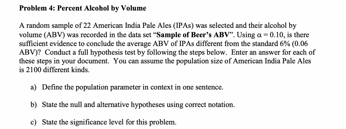 Problem 4: Percent Alcohol by Volume
A random sample of 22 American India Pale Ales (IPAS) was selected and their alcohol by
volume (ABV) was recorded in the data set "Sample of Beer's ABV". Using a = 0.10, is there
sufficient evidence to conclude the average ABV of IPAS different from the standard 6% (0.06
ABV)? Conduct a full hypothesis test by following the steps below. Enter an answer for each of
these steps in your document. You can assume the population size of American India Pale Ales
is 2100 different kinds.
a) Define the population parameter in context in one sentence.
b) State the null and alternative hypotheses using correct notation.
c) State the significance level for this problem.
