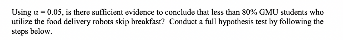 Using a = 0.05, is there sufficient evidence to conclude that less than 80% GMU students who
utilize the food delivery robots skip breakfast? Conduct a full hypothesis test by following the
steps below.
