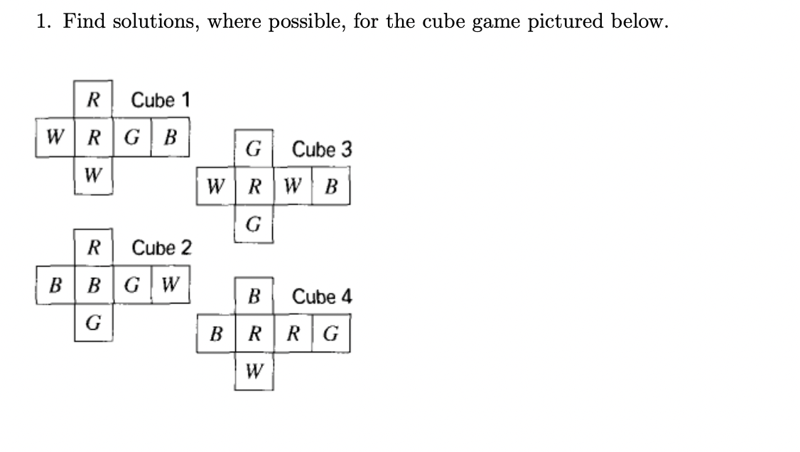 1. Find solutions, where possible, for the cube game pictured below.
R
Cube 1
WRGB
G
Cube 3
W
w |RWB
G
R
Cube 2
BBGW
B
Cube 4
G
BRRG
W
