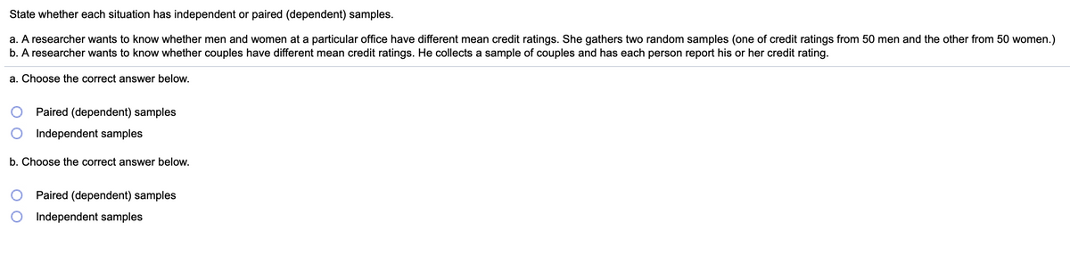 State whether each situation has independent or paired (dependent) samples.
a. A researcher wants to know whether men and women at a particular office have different mean credit ratings. She gathers two random samples (one of credit ratings from 50 men and the other from 50 women.)
b. A researcher wants to know whether couples have different mean credit ratings. He collects a sample of couples and has each person report his or her credit rating.
a. Choose the correct answer below.
Paired (dependent) samples
Independent samples
b. Choose the correct answer below.
Paired (dependent) samples
Independent samples
