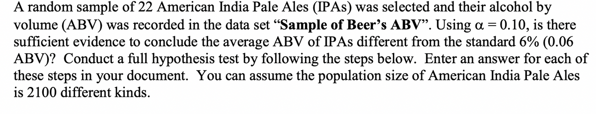 A random sample of 22 American India Pale Ales (IPAS) was selected and their alcohol by
volume (ABV) was recorded in the data set "Sample of Beer's ABV". Using a = 0.10, is there
sufficient evidence to conclude the average ABV of IPAS different from the standard 6% (0.06
ABV)? Conduct a full hypothesis test by following the steps below. Enter an answer for each of
these steps in your document. You can assume the population size of American India Pale Ales
is 2100 different kinds.
