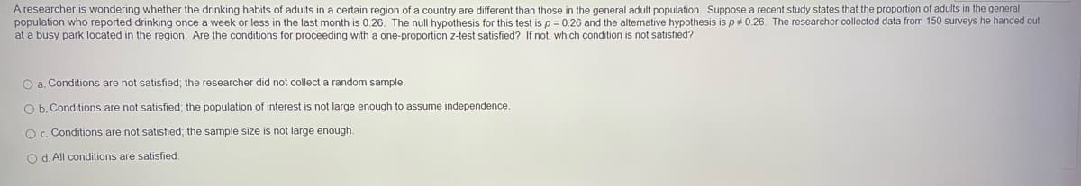 A researcher is wondering whether the drinking habits of adults in a certain region of a country are different than those in the general adult population. Suppose a recent study states that the proportion of adults in the general
population who reported drinking once a week or less in the last month is 0.26. The null hypothesis for this test is p = 0.26 and the alternative hypothesis is p# 0.26. The researcher collected data from 150 surveys he handed out
at a busy park located in the region. Are the conditions for proceeding with a one-proportion z-test satisfied? If not, which condition is not satisfied?
O a. Conditions are not satisfied; the researcher did not collect a random sample
O b. Conditions are not satisfied; the population of interest is not large enough to assume independence.
O c. Conditions are not satisfied; the sample size is not large enough
O d. All conditions are satisfied
