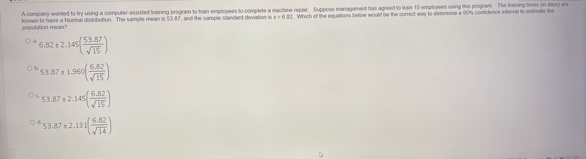 A company wanted to try using a computer-assisted training program to train employees to complete a machine repair. Suppose management has agreed to train 15 employees using this program. The training times (in days) are
known to have a Normal distribution. The sample mean is 53.87, and the sample standard deviation iss = 6.82. Which of the equations below would be the correct way to determine a 95% confidence interval to estimate the
population mean?
Oa.
53.87
6.82+2.145
V15
6.82
53.87 + 1.960
V15
Ob,
6.82
OC 53.87 + 2.145|
V15
6.82
O d.53.87 ± 2.131
