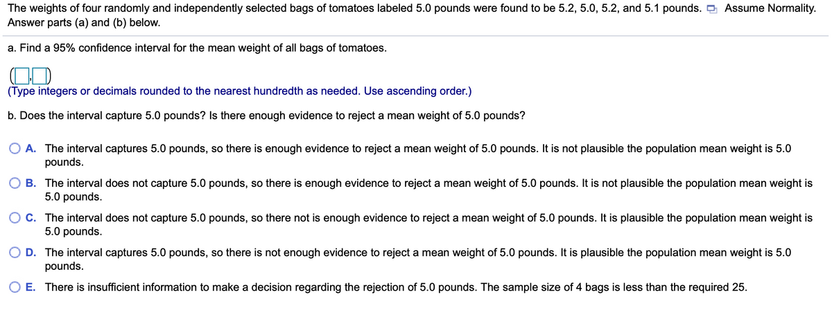Assume Normality.
The weights of four randomly and independently selected bags of tomatoes labeled 5.0 pounds were found to be 5.2, 5.0, 5.2, and 5.1 pounds. O
Answer parts (a) and (b) below.
a. Find a 95% confidence interval for the mean weight of all bags of tomatoes.
(Type integers or decimals rounded to the nearest hundredth as needed. Use ascending order.)
b. Does the interval capture 5.0 pounds? Is there enough evidence to reject a mean weight of 5.0 pounds?
A. The interval captures 5.0 pounds, so there is enough evidence to reject a mean weight of 5.0 pounds. It is not plausible the population mean weight is 5.0
pounds.
B. The interval does not capture 5.0 pounds, so there is enough evidence to reject a mean weight of 5.0 pounds. It is not plausible the population mean weight is
5.0 pounds.
C. The interval does not capture 5.0 pounds, so there not is enough evidence to reject a mean weight of 5.0 pounds. It is plausible the population mean weight is
5.0 pounds.
D. The interval captures 5.0 pounds, so there is not enough evidence to reject a mean weight of 5.0 pounds. It is plausible the population mean weight is 5.0
pounds.
O E. There is insufficient information to make a decision regarding the rejection of 5.0 pounds. The sample size of 4 bags is less than the required 25.
