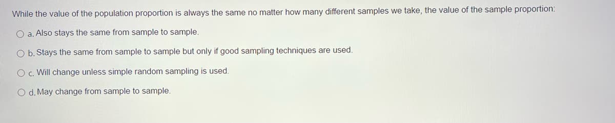 While the value of the population proportion is always the same no matter how many different samples we take, the value of the sample proportion:
O a. Also stays the same from sample to sample.
O b. Stays the same from sample to sample but only if good sampling techniques are used.
O c. Will change unless simple random sampling is used.
O d. May change from sample to sample.
