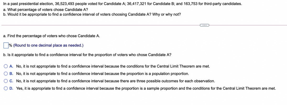 In a past presidential election, 36,523,493 people voted for Candidate A; 36,417,321 for Candidate B; and 163,753 for third-party candidates.
a. What percentage of voters chose Candidate A?
b. Would it be appropriate to find a confidence interval of voters choosing Candidate A? Why or why not?
...
a. Find the percentage of voters who chose Candidate A.
% (Round to one decimal place as needed.)
b. Is it appropriate to find a confidence interval for the proportion of voters who chose Candidate A?
O A. No, it is not appropriate to find a confidence interval because the conditions for the Central Limit Theorem are met.
B. No, it is not appropriate to find a confidence interval because the proportion is a population proportion.
C. No, it is not appropriate to find a confidence interval because there are three possible outcomes for each observation.
D. Yes, it is appropriate to find a confidence interval because the proportion is a sample proportion and the conditions for the Central Limit Theorem are met.
