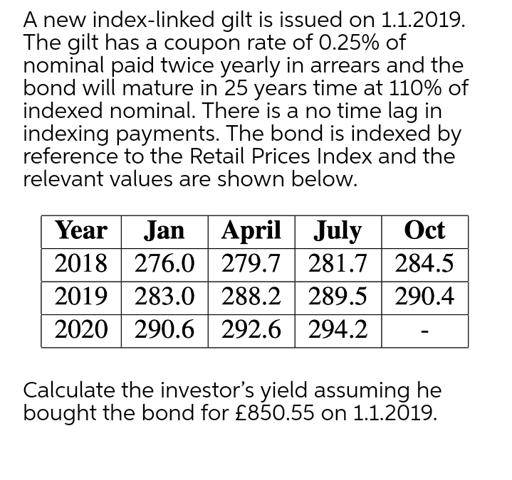 A new index-linked gilt is issued on 1.1.2019.
The gilt has a coupon rate of 0.25% of
nominal paid twice yearly in arrears and the
bond will mature in 25 years time at 110% of
indexed nominal. There is a no time lag in
indexing payments. The bond is indexed by
reference to the Retail Prices Index and the
relevant values are shown below.
Year
Jan April July
Oct
2018 276.0 279.7 281.7 284.5
2019 | 283.0 288.2 289.5 290.4
2020 | 290.6 292.6| 294.2
Calculate the investor's yield assuming he
bought the bond for £850.55 on 1.1.2019.
