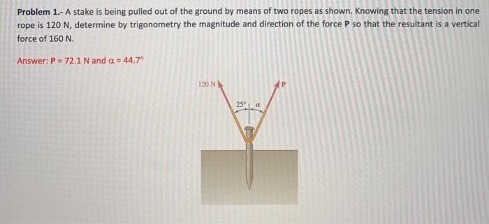 Problem 1.- A stake is being pulled out of the ground by means of two ropes as shown. Knowing that the tension in one
rope is 120 N, determine by trigonometry the magnitude and direction of the force P so that the resultant is a vertical
force of 160 N.
Answer: P = 72.1 N and a = 44.7°
%3D
120 N
25

