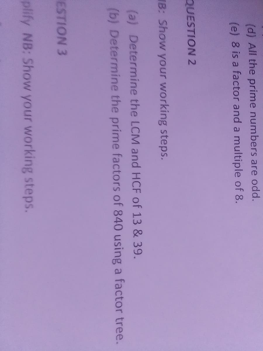(d) All the prime numbers are odd.
(e) 8 is a factor and a multiple of 8.
QUESTION 2
B: Show your working steps.
(a) Determine the LCM and HCF of 13 & 39.
(b) Determine the prime factors of 840 using a factor tree.
ESTION 3
plify NB: Show your working steps.
