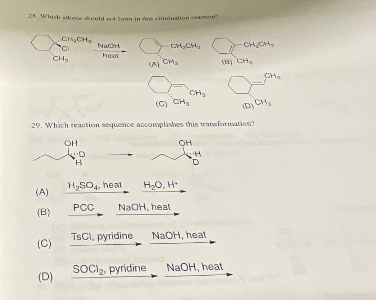28. Which alkene should not form in this elimination reaction?
(A)
(B)
(C)
CH₂CH3
'CI
CH3
(D)
OH
"D
H
NaOH
heat
H₂SO4, heat
PCC
(C) CH3
29. Which reaction sequence accomplishes this transformation?
(A)
TsCl, pyridine
CH₂CH3
CH3
NaOH, heat
SOCI₂, pyridine
H₂O, H+
CH3
OH
"H
D
NaOH, heat
-CH₂CH₂
(B) CH₂
NaOH, heat
CH3
(D) CH3
