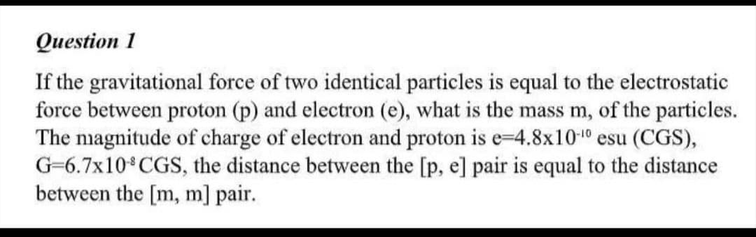Question 1
If the gravitational force of two identical particles is equal to the electrostatic
force between proton (p) and electron (e), what is the mass m, of the particles.
The nagnitude of charge of electron and proton is e-4.8x1010 esu (CGS),
G-6.7x10 CGS, the distance between the [p, e] pair is equal to the distance
between the [m, m] pair.
