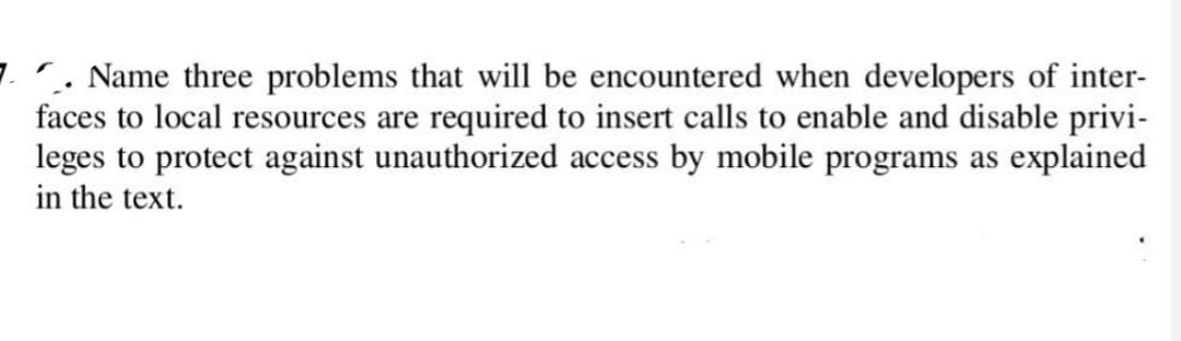 7. Name three problems that will be encountered when developers of inter-
faces to local resources are required to insert calls to enable and disable privi-
leges to protect against unauthorized access by mobile programs as explained
in the text.