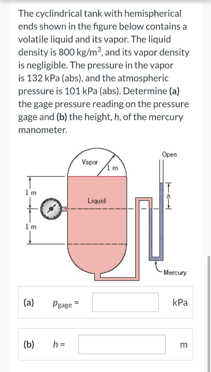 The cyclindrical tank with hemispherical
ends shown in the figure below contains a
volatile liquid and its vapor. The liquid
density is 800 kg/m³, and its vapor density
is negligible. The pressure in the vapor
is 132 kPa (abs), and the atmospheric
pressure is 101 kPa (abs). Determine (a)
the gage pressure reading on the pressure
gage and (b) the height, h, of the mercury
manometer.
1m
1 m
(a)
Pgage
(b) h =
Vapor
Liquid
m
Open
T
Mercury
kPa
3