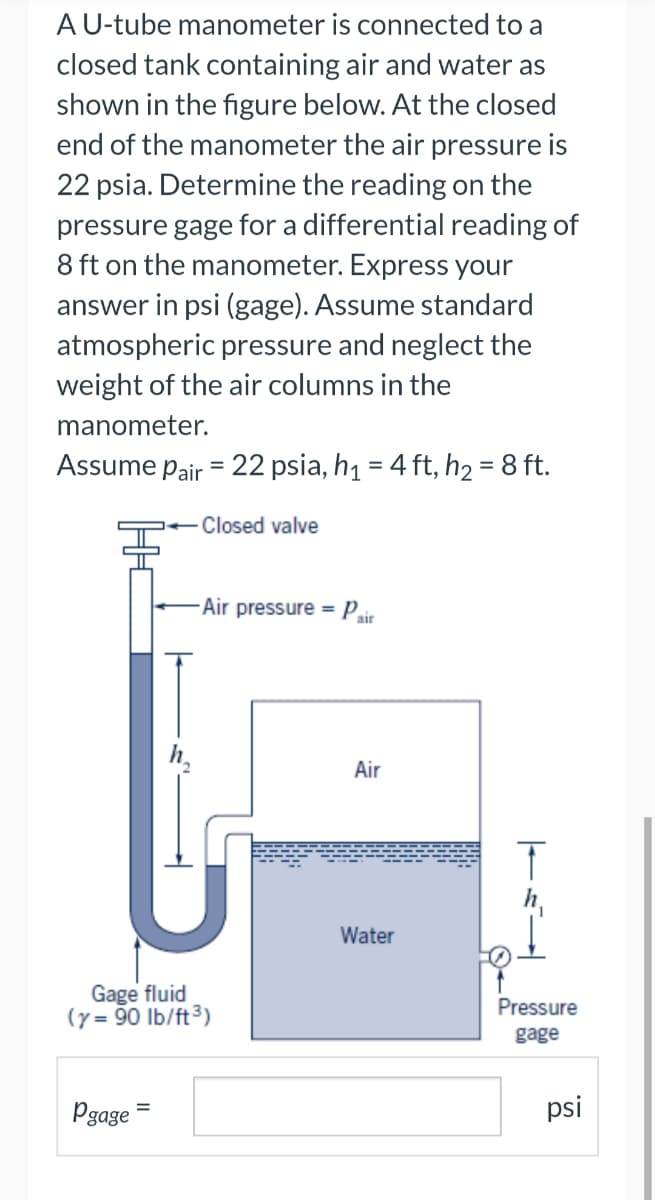 A U-tube manometer is connected to a
closed tank containing air and water as
shown in the figure below. At the closed
end of the manometer the air pressure is
22 psia. Determine the reading on the
pressure gage for a differential reading of
8 ft on the manometer. Express your
answer in psi (gage). Assume standard
atmospheric pressure and neglect the
weight of the air columns in the
manometer.
Assume Pair = 22 psia, h₁ = 4 ft, h₂ = 8 ft.
Closed valve
U
-Air pressure - Pair
=
Gage fluid
(y=90 lb/ft³)
Pgage
=
Air
Water
T
Pressure
gage
psi