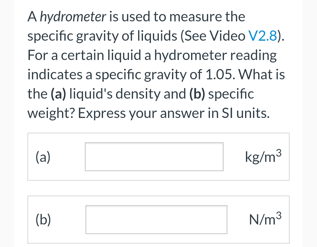A hydrometer is used to measure the
specific gravity of liquids (See Video V2.8).
For a certain liquid a hydrometer reading
indicates a specific gravity of 1.05. What is
the (a) liquid's density and (b) specific
weight? Express your answer in Sl units.
(a)
(b)
kg/m³
N/m³