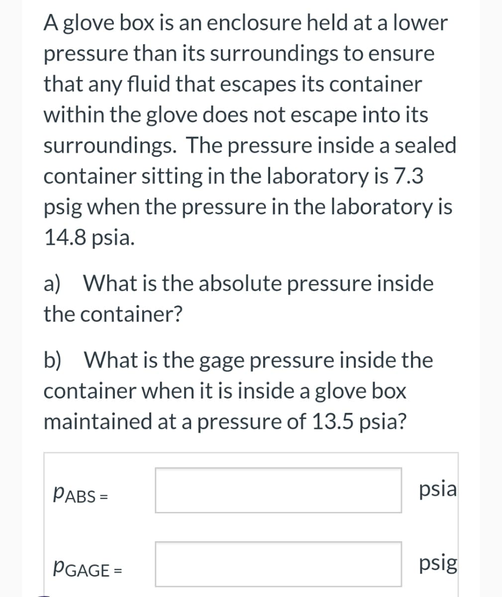 A glove box is an enclosure held at a lower
pressure than its surroundings to ensure
that any fluid that escapes its container
within the glove does not escape into its
surroundings. The pressure inside a sealed
container sitting in the laboratory is 7.3
psig when the pressure in the laboratory is
14.8 psia.
a) What is the absolute pressure inside
the container?
b) What is the gage pressure inside the
container when it is inside a glove box
maintained at a pressure of 13.5 psia?
PABS =
PGAGE=
psia
psig