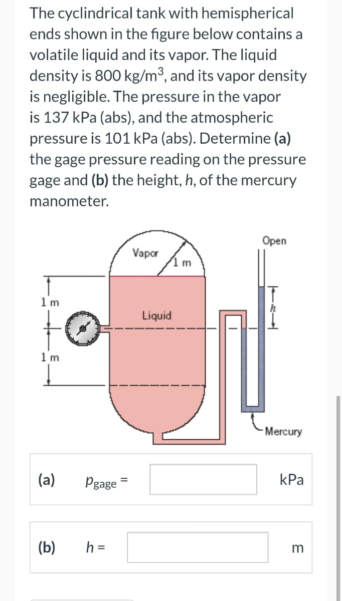 The cyclindrical tank with hemispherical
ends shown in the figure below contains a
volatile liquid and its vapor. The liquid
density is 800 kg/m³, and its vapor density
is negligible. The pressure in the vapor
is 137 kPa (abs), and the atmospheric
pressure is 101 kPa (abs). Determine (a)
the gage pressure reading on the pressure
gage and (b) the height, h, of the mercury
manometer.
1m
1 m
(a) Pgage
(b)
h =
Vapor
Liquid
1 m
Open
TEL
T
Mercury
kPa
m