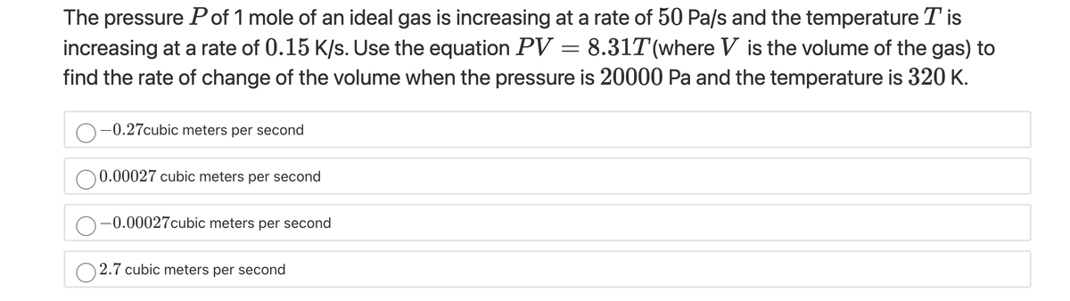 The pressure Pof 1 mole of an ideal gas is increasing at a rate of 50 Pa/s and the temperature T is
increasing at a rate of 0.15 K/s. Use the equation PV = 8.31T(where V is the volume of the gas) to
find the rate of change of the volume when the pressure is 20000 Pa and the temperature is 320 K.
-0.27cubic meters per second
0.00027 cubic meters per second
O-0.00027cubic meters per second
O 2.7 cubic meters per second
