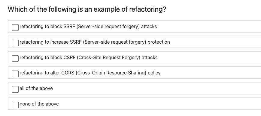 Which of the following is an example of refactoring?
refactoring to block SSRF (Server-side request forgery) attacks
refactoring to increase SSRF (Server-side request forgery) protection
refactoring to block CSRF (Cross-Site Request Forgery) attacks
refactoring to alter CORS (Cross-Origin Resource Sharing) policy
| all of the above
none of the above
