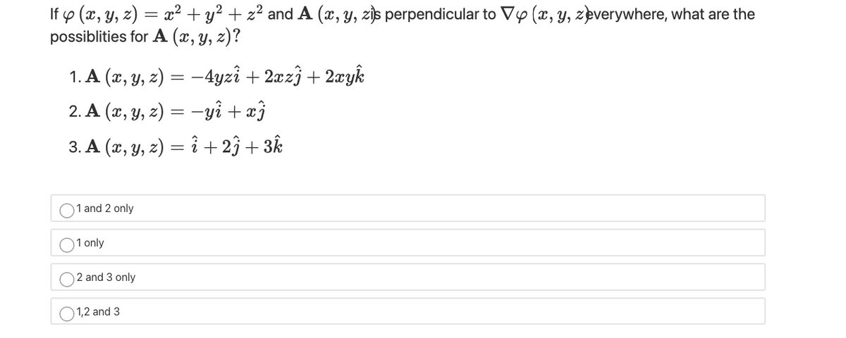 If p (x, y, z) = æ² + y? + z? and A (x, y, zjs perpendicular to Vy (x, Y, zeverywhere, what are the
possiblities for A (x, y, z)?
1. A (x, y, z) = –4yzî + 2xz} + 2xyk
2. A (x, y, z) = –yî + æĵ
3. A (x, y, z) = i + 23 + 3k
1 and 2 only
1 only
2 and 3 only
1,2 and 3
