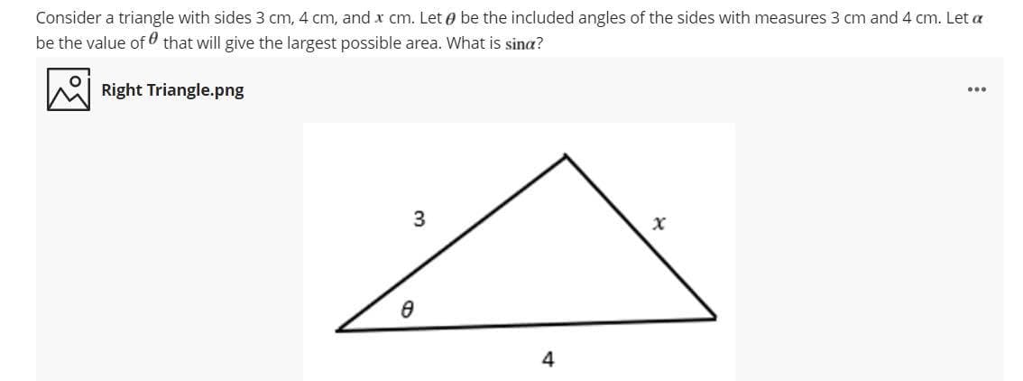 Consider a triangle with sides 3 cm, 4 cm, and x cm. Let e be the included angles of the sides with measures 3 cm and 4 cm. Let a
be the value of that will give the largest possible area. What is sina?
Right Triangle.png
...
4
