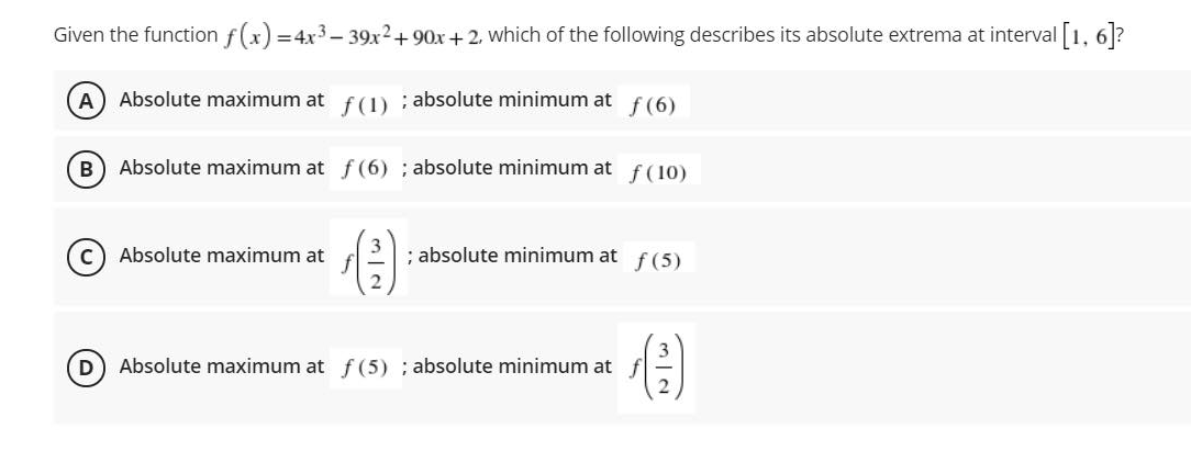 Given the function f(x) =4x3 – 39x2+ 90x +2, which of the following describes its absolute extrema at interval [1, 6]?
A) Absolute maximum at f(1) ; absolute minimum at
f (6)
B) Absolute maximum at f (6) ; absolute minimum at
f (10)
c) Absolute maximum at
; absolute minimum at f(5)
Absolute maximum at f (5) ; absolute minimum at
