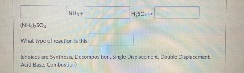 NH3 +
H2SO4 ->
(NH4)2SO4
What type of reaction is this
(choices are Synthesis, Decomposition, Single Displacement, Double Displacement,
Acid Base, Combustion)
