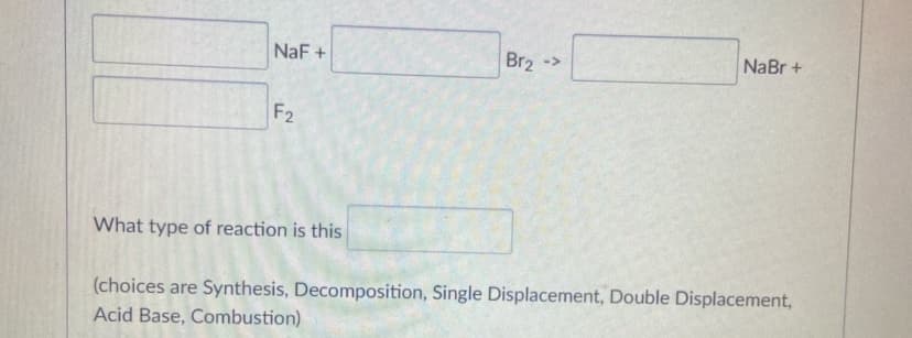 NaF +
Br2 ->
NaBr +
F2
What type of reaction is this
(choices are Synthesis, Decomposition, Single Displacement, Double Displacement,
Acid Base, Combustion)
