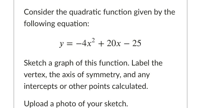 Consider the quadratic function given by the
following equation:
y = -4x2 + 20x – 25
Sketch a graph of this function. Label the
vertex, the axis of symmetry, and any
intercepts or other points calculated.
Upload a photo of your sketch.
