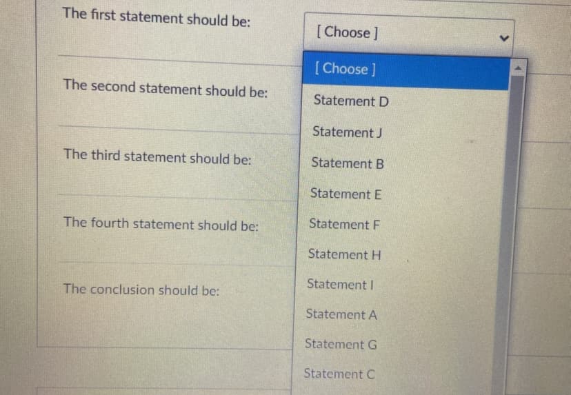 The first statement should be:
[ Choose ]
[ Choose ]
The second statement should be:
Statement D
Statement J
The third statement should
Statement B
Statement E
The fourth statement should be:
Statement F
Statement H
Statement I
The conclusion should be:
Statement A
Statement G
Statement C
