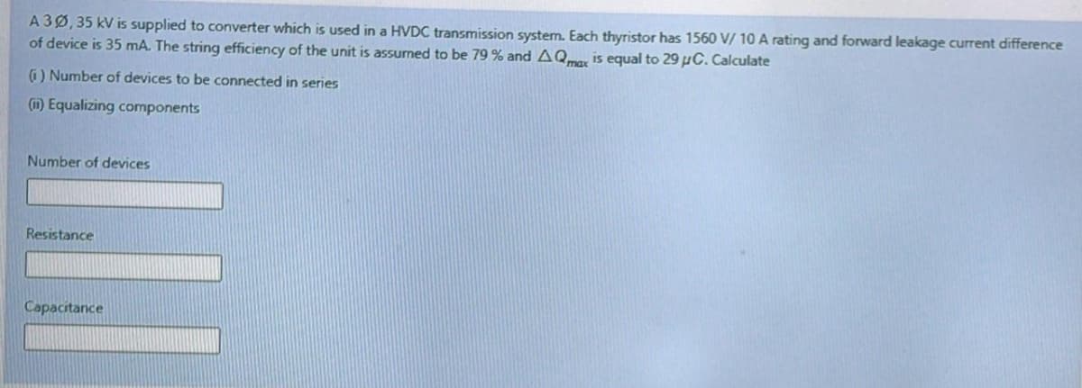 A 3Ø,35 kV is supplied to converter which is used in a HVDC transmission system. Each thyristor has 1560 V/ 10 A rating and forward leakage current difference
of device is 35 mA. The string efficiency of the unit is assumed to be 79 % and AQ is equal to 29 µC. Calculate
G) Number of devices to be connected in series
(1) Equalizing components
Number of devices
Resistance
Capacitance
