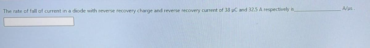 A/us.
The rate of fall of current in a diode with reverse recovery charge and reverse recovery current of 38 µC and 32.5 A respectively is
