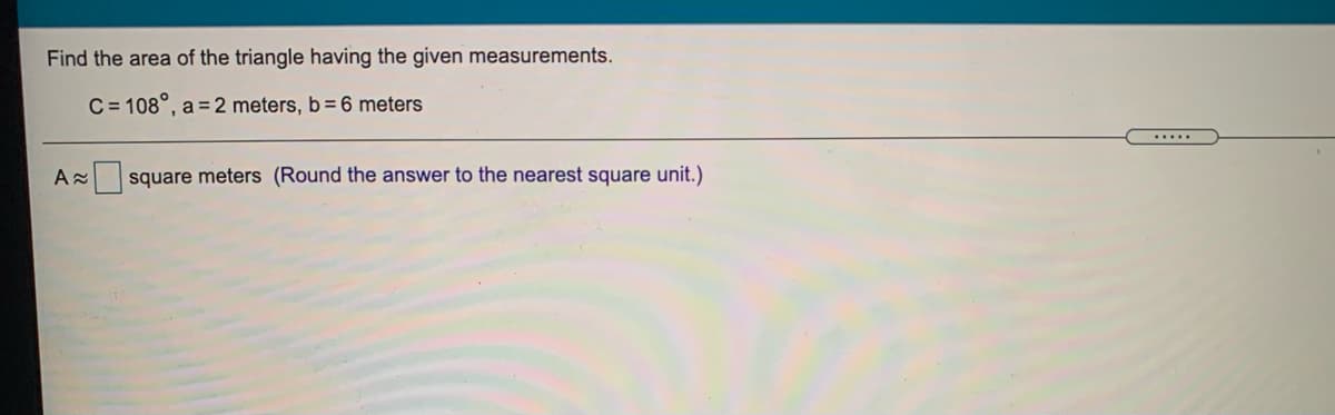 Find the area of the triangle having the given measurements.
C = 108°, a =2 meters, b= 6 meters
.....
A square meters (Round the answer to the nearest square unit.)
