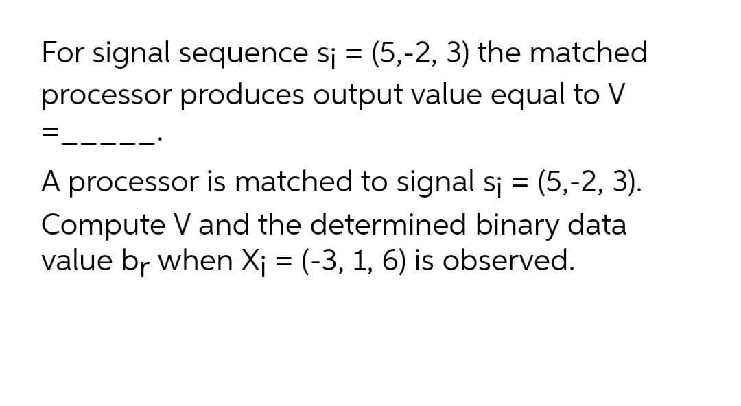 For signal sequence sj = (5,-2, 3) the matched
processor produces output value equal to V
A processor is matched to signal sj = (5,-2, 3).
Compute V and the determined binary data
value br when X; = (-3, 1, 6) is observed.
